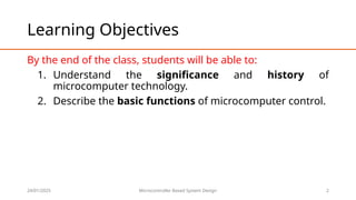 24/01/2025 Microcontroller Based System Design 2
Learning Objectives
By the end of the class, students will be able to:
1. Understand the significance and history of
microcomputer technology.
2. Describe the basic functions of microcomputer control.
 