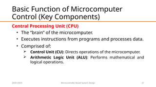 24/01/2025 Microcontroller Based System Design 21
Basic Function of Microcomputer
Control (Key Components)
Central Processing Unit (CPU)
• The “brain” of the microcomputer.
• Executes instructions from programs and processes data.
• Comprised of:
 Control Unit (CU): Directs operations of the microcomputer.
 Arithmetic Logic Unit (ALU): Performs mathematical and
logical operations.
 