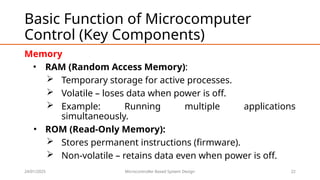 24/01/2025 Microcontroller Based System Design 22
Basic Function of Microcomputer
Control (Key Components)
Memory
• RAM (Random Access Memory):
 Temporary storage for active processes.
 Volatile – loses data when power is off.
 Example: Running multiple applications
simultaneously.
• ROM (Read-Only Memory):
 Stores permanent instructions (firmware).
 Non-volatile – retains data even when power is off.
 