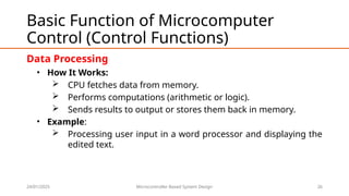 24/01/2025 Microcontroller Based System Design 26
Basic Function of Microcomputer
Control (Control Functions)
Data Processing
• How It Works:
 CPU fetches data from memory.
 Performs computations (arithmetic or logic).
 Sends results to output or stores them back in memory.
• Example:
 Processing user input in a word processor and displaying the
edited text.
 