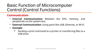 24/01/2025 Microcontroller Based System Design 27
Basic Function of Microcomputer
Control (Control Functions)
Communication
• Internal Communication: Between the CPU, memory, and
peripherals via the system bus.
• External Communication: Using ports like USB, Ethernet, or Wi-Fi.
• Example:
 Sending a print command to a printer or transferring files to a
USB drive.
 