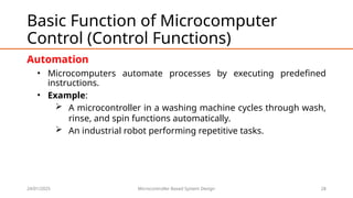 24/01/2025 Microcontroller Based System Design 28
Basic Function of Microcomputer
Control (Control Functions)
Automation
• Microcomputers automate processes by executing predefined
instructions.
• Example:
 A microcontroller in a washing machine cycles through wash,
rinse, and spin functions automatically.
 An industrial robot performing repetitive tasks.
 