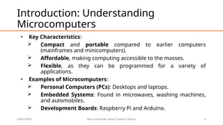 24/01/2025 Microcontroller Based System Design 6
Introduction: Understanding
Microcomputers
• Key Characteristics:
 Compact and portable compared to earlier computers
(mainframes and minicomputers).
 Affordable, making computing accessible to the masses.
 Flexible, as they can be programmed for a variety of
applications.
• Examples of Microcomputers:
 Personal Computers (PCs): Desktops and laptops.
 Embedded Systems: Found in microwaves, washing machines,
and automobiles.
 Development Boards: Raspberry Pi and Arduino.
 