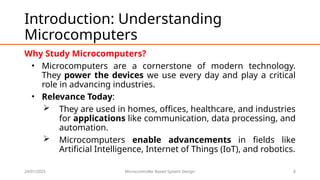 24/01/2025 Microcontroller Based System Design 8
Introduction: Understanding
Microcomputers
Why Study Microcomputers?
• Microcomputers are a cornerstone of modern technology.
They power the devices we use every day and play a critical
role in advancing industries.
• Relevance Today:
 They are used in homes, offices, healthcare, and industries
for applications like communication, data processing, and
automation.
 Microcomputers enable advancements in fields like
Artificial Intelligence, Internet of Things (IoT), and robotics.
 
