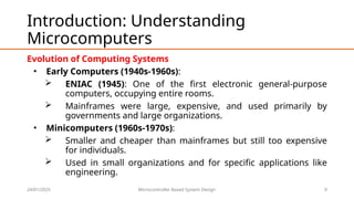 24/01/2025 Microcontroller Based System Design 9
Introduction: Understanding
Microcomputers
Evolution of Computing Systems
• Early Computers (1940s-1960s):
 ENIAC (1945): One of the first electronic general-purpose
computers, occupying entire rooms.
 Mainframes were large, expensive, and used primarily by
governments and large organizations.
• Minicomputers (1960s-1970s):
 Smaller and cheaper than mainframes but still too expensive
for individuals.
 Used in small organizations and for specific applications like
engineering.
 
