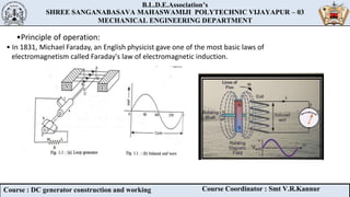 B.L.D.E.Association’s
SHREE SANGANABASAVA MAHASWAMIJI POLYTECHNIC VIJAYAPUR – 03
MECHANICAL ENGINEERING DEPARTMENT
B.L.D.E.Association’s
SHREE SANGANABASAVA MAHASWAMIJI POLYTECHNIC VIJAYAPUR – 03
MECHANICAL ENGINEERING DEPARTMENT
Course : DC generator construction and working Course Coordinator : Smt V.R.Kannur
•Principle of operation:
• In 1831, Michael Faraday, an English physicist gave one of the most basic laws of
electromagnetism called Faraday's law of electromagnetic induction.
 