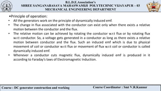 B.L.D.E.Association’s
SHREE SANGANABASAVA MAHASWAMIJI POLYTECHNIC VIJAYAPUR – 03
MECHANICAL ENGINEERING DEPARTMENT
B.L.D.E.Association’s
SHREE SANGANABASAVA MAHASWAMIJI POLYTECHNIC VIJAYAPUR – 03
MECHANICAL ENGINEERING DEPARTMENT
Course : DC generator construction and working Course Coordinator : Smt V.R.Kannur
•Principle of operation:
• All the generators work on the principle of dynamically induced emf.
• The change in flux associated with the conductor can exist only when there exists a relative
motion between the conductor and the flux.
• The relative motion can be achieved by rotating the conductor w.r.t flux or by rotating flux
w.r.t conductor. So, a voltage gets generated in a conductor as long as there exists a relative
motion between conductor and the flux. Such an induced emf which is due to physical
movement of coil or conductor w.r.t flux or movement of flux w.r.t coil or conductor is called
dynamically induced emf.
• Whenever a conductor cuts magnetic flux, dynamically induced emf is produced in it
according to Faraday’s laws of Electromagnetic Induction.
 