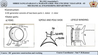 B.L.D.E.Association’s
SHREE SANGANABASAVA MAHASWAMIJI POLYTECHNIC VIJAYAPUR – 03
MECHANICAL ENGINEERING DEPARTMENT
B.L.D.E.Association’s
SHREE SANGANABASAVA MAHASWAMIJI POLYTECHNIC VIJAYAPUR – 03
MECHANICAL ENGINEERING DEPARTMENT
Course : DC generator construction and working Course Coordinator : Smt V.R.Kannur
•Construction:
A DC generator consists of two basic parts 1. stator 2. rotor
•Stator parts:
a) YOKE: c)FIELD WINDING:
b)POLE AND POLE SHOE
 