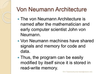 Von Neumann Architecture
 The von Neumann Architecture is
named after the mathematician and
early computer scientist John von
Neumann.
 Von Neumann machines have shared
signals and memory for code and
data.
 Thus, the program can be easily
modified by itself since it is stored in
read-write memory.
R.K.Tiwari(ravikumar.tiwari@raisoni.net)
 