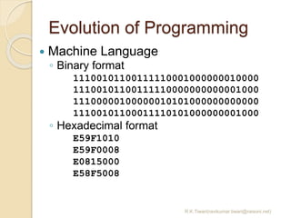 Evolution of Programming
R.K.Tiwari(ravikumar.tiwari@raisoni.net)
 Machine Language
◦ Binary format
11100101100111110001000000010000
11100101100111110000000000001000
11100000100000010101000000000000
11100101100011110101000000001000
◦ Hexadecimal format
E59F1010
E59F0008
E0815000
E58F5008
 