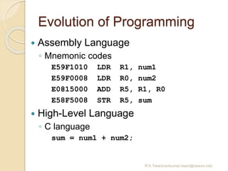 Evolution of Programming
R.K.Tiwari(ravikumar.tiwari@raisoni.net)
 Assembly Language
◦ Mnemonic codes
E59F1010 LDR R1, num1
E59F0008 LDR R0, num2
E0815000 ADD R5, R1, R0
E58F5008 STR R5, sum
 High-Level Language
◦ C language
sum = num1 + num2;
 