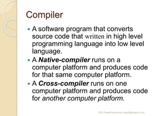 Compiler
 A software program that converts
source code that written in high level
programming language into low level
language.
 A Native-compiler runs on a
computer platform and produces code
for that same computer platform.
 A Cross-compiler runs on one
computer platform and produces code
for another computer platform.
R.K.Tiwari(ravikumar.tiwari@raisoni.net)
 
