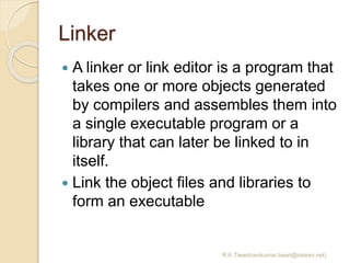 Linker
 A linker or link editor is a program that
takes one or more objects generated
by compilers and assembles them into
a single executable program or a
library that can later be linked to in
itself.
 Link the object files and libraries to
form an executable
R.K.Tiwari(ravikumar.tiwari@raisoni.net)
 