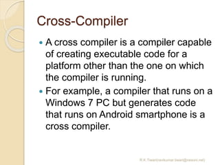 Cross-Compiler
 A cross compiler is a compiler capable
of creating executable code for a
platform other than the one on which
the compiler is running.
 For example, a compiler that runs on a
Windows 7 PC but generates code
that runs on Android smartphone is a
cross compiler.
R.K.Tiwari(ravikumar.tiwari@raisoni.net)
 