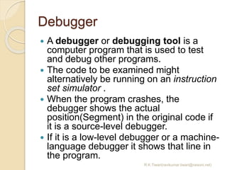 Debugger
 A debugger or debugging tool is a
computer program that is used to test
and debug other programs.
 The code to be examined might
alternatively be running on an instruction
set simulator .
 When the program crashes, the
debugger shows the actual
position(Segment) in the original code if
it is a source-level debugger.
 If it is a low-level debugger or a machine-
language debugger it shows that line in
the program.
R.K.Tiwari(ravikumar.tiwari@raisoni.net)
 