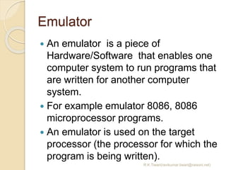 Emulator
 An emulator is a piece of
Hardware/Software that enables one
computer system to run programs that
are written for another computer
system.
 For example emulator 8086, 8086
microprocessor programs.
 An emulator is used on the target
processor (the processor for which the
program is being written).
R.K.Tiwari(ravikumar.tiwari@raisoni.net)
 