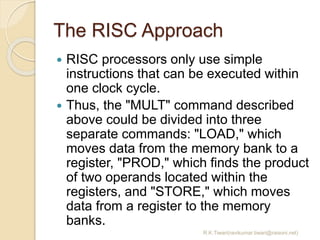 The RISC Approach
 RISC processors only use simple
instructions that can be executed within
one clock cycle.
 Thus, the ...