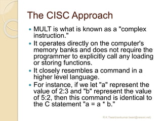 The CISC Approach
 MULT is what is known as a "complex
instruction."
 It operates directly on the computer's
memory bank...