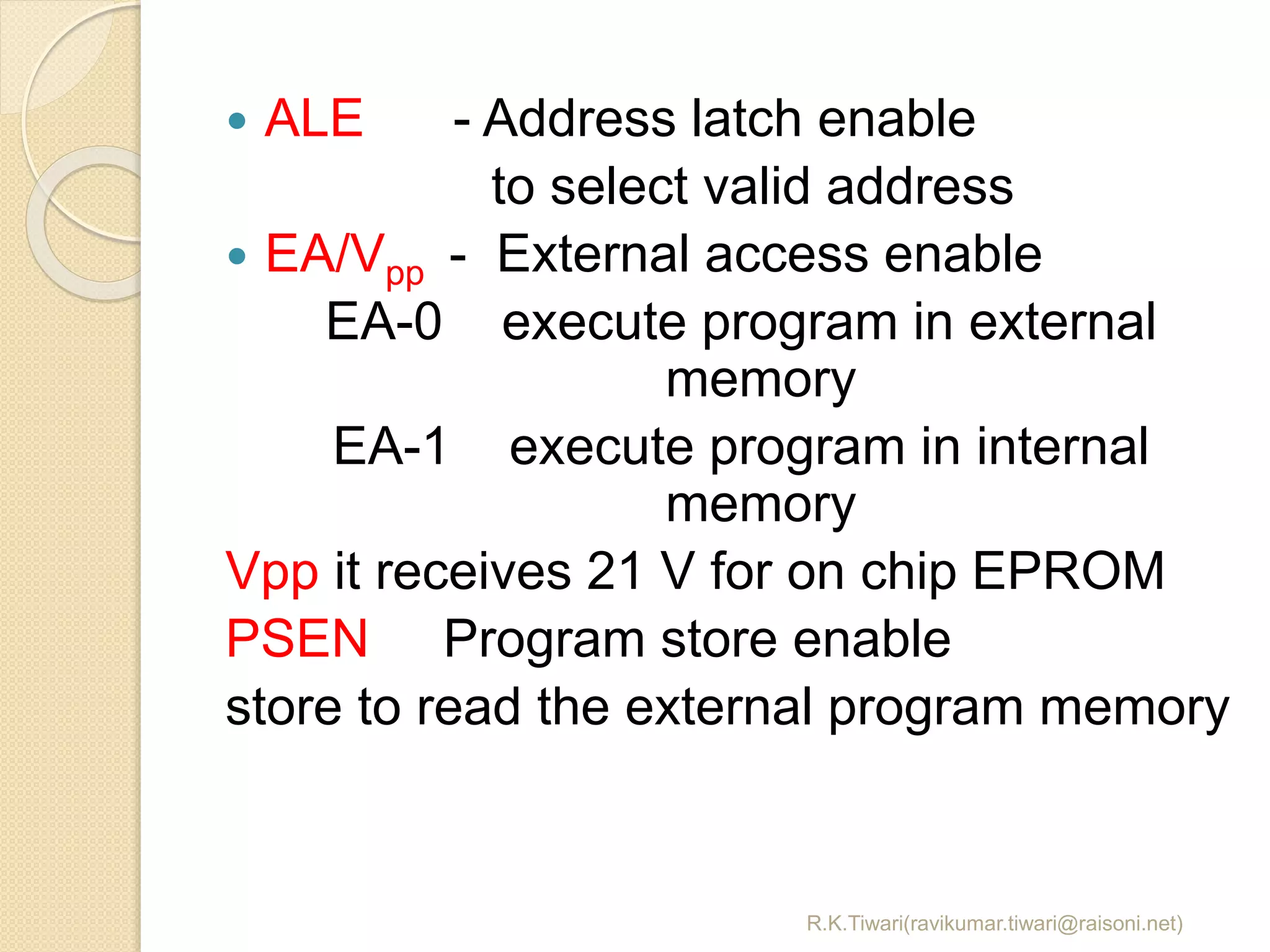 R.K.Tiwari(ravikumar.tiwari@raisoni.net)
 ALE - Address latch enable
to select valid address
 EA/Vpp - External access enable
EA-0 execute program in external
memory
EA-1 execute program in internal
memory
Vpp it receives 21 V for on chip EPROM
PSEN Program store enable
store to read the external program memory
 