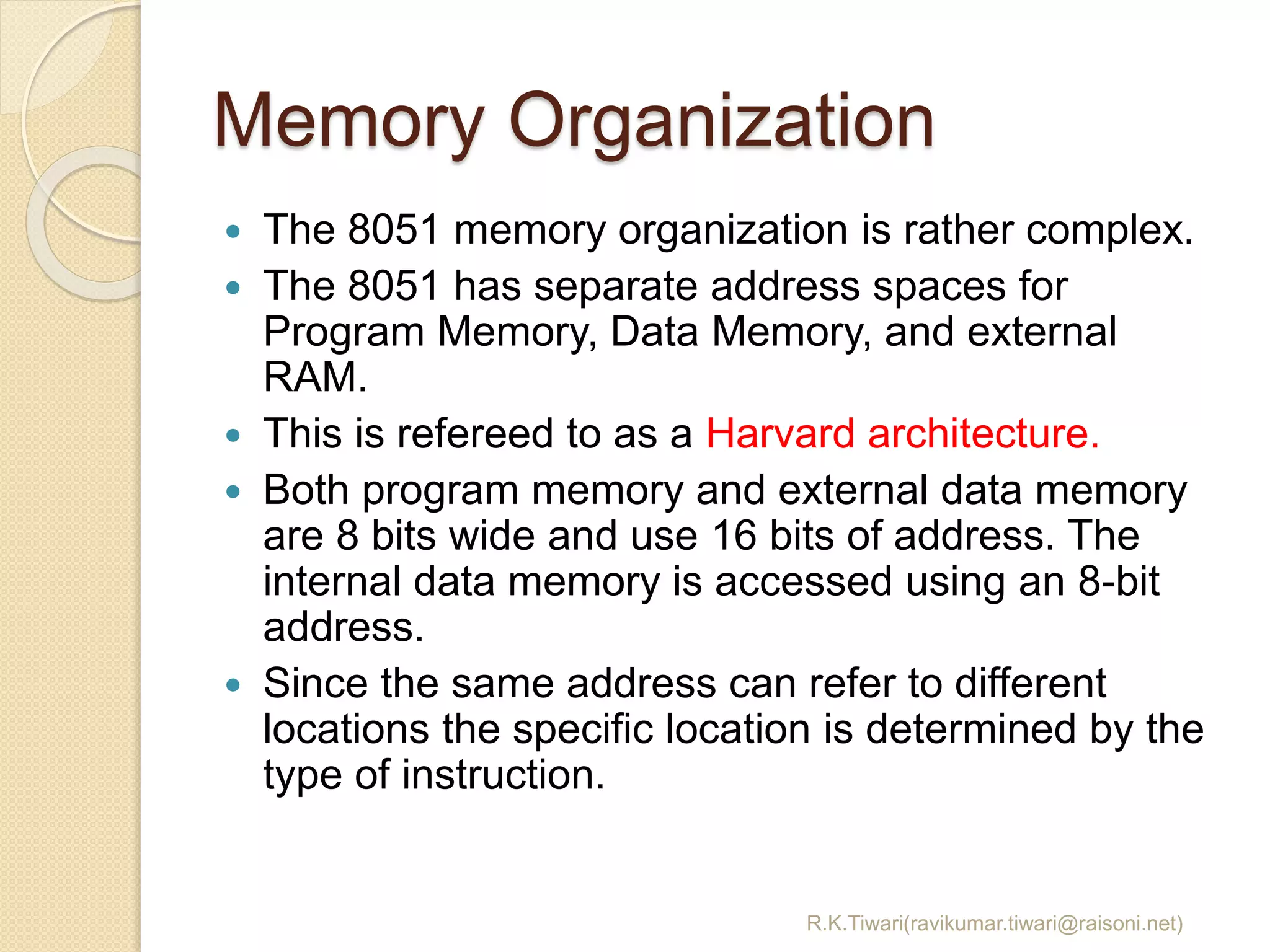 Memory Organization
 The 8051 memory organization is rather complex.
 The 8051 has separate address spaces for
Program Memory, Data Memory, and external
RAM.
 This is refereed to as a Harvard architecture.
 Both program memory and external data memory
are 8 bits wide and use 16 bits of address. The
internal data memory is accessed using an 8-bit
address.
 Since the same address can refer to different
locations the specific location is determined by the
type of instruction.
R.K.Tiwari(ravikumar.tiwari@raisoni.net)
 