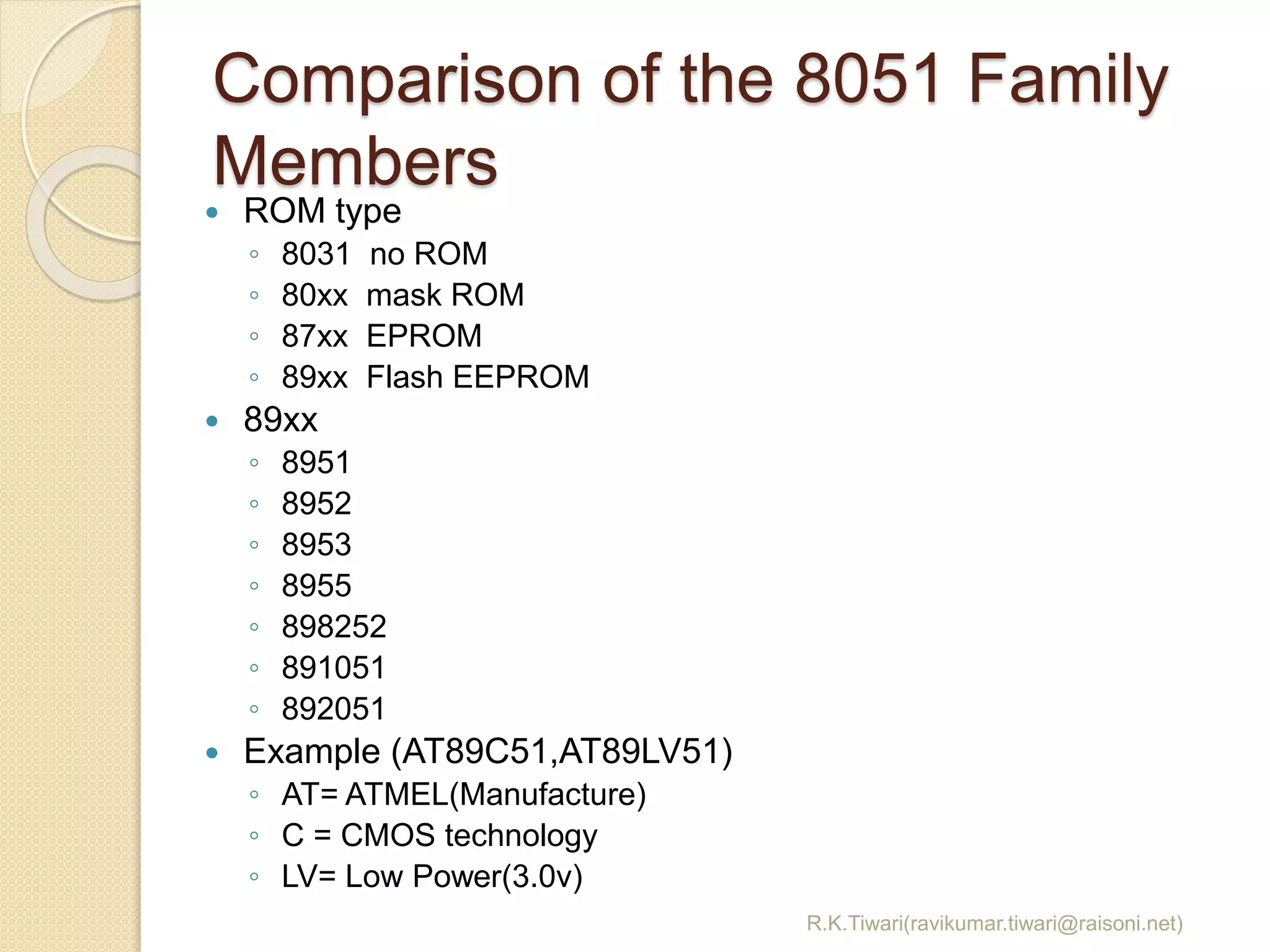 Comparison of the 8051 Family
Members
R.K.Tiwari(ravikumar.tiwari@raisoni.net)
 ROM type
◦ 8031 no ROM
◦ 80xx mask ROM
◦ 87xx EPROM
◦ 89xx Flash EEPROM
 89xx
◦ 8951
◦ 8952
◦ 8953
◦ 8955
◦ 898252
◦ 891051
◦ 892051
 Example (AT89C51,AT89LV51)
◦ AT= ATMEL(Manufacture)
◦ C = CMOS technology
◦ LV= Low Power(3.0v)
 