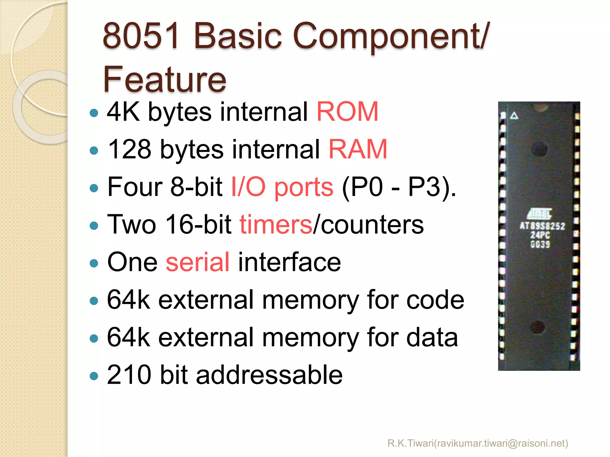 8051 Basic Component/
Feature
R.K.Tiwari(ravikumar.tiwari@raisoni.net)
 4K bytes internal ROM
 128 bytes internal RAM
 Four 8-bit I/O ports (P0 - P3).
 Two 16-bit timers/counters
 One serial interface
 64k external memory for code
 64k external memory for data
 210 bit addressable
 