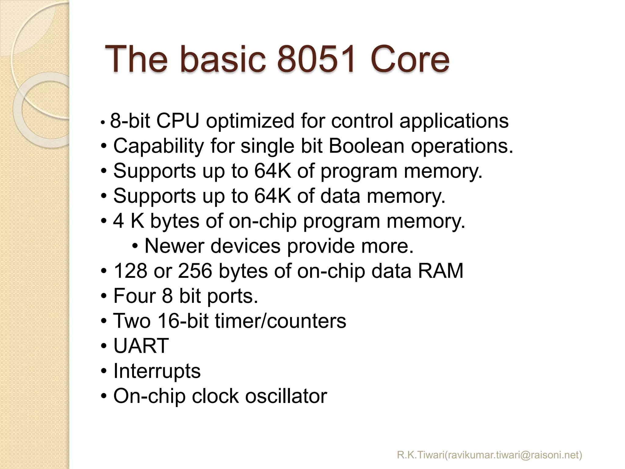 The basic 8051 Core
R.K.Tiwari(ravikumar.tiwari@raisoni.net)
• 8-bit CPU optimized for control applications
• Capability for single bit Boolean operations.
• Supports up to 64K of program memory.
• Supports up to 64K of data memory.
• 4 K bytes of on-chip program memory.
• Newer devices provide more.
• 128 or 256 bytes of on-chip data RAM
• Four 8 bit ports.
• Two 16-bit timer/counters
• UART
• Interrupts
• On-chip clock oscillator
 