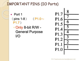 R.K.Tiwari(ravikumar.tiwari@raisoni.net)
IMPORTANT PINS (IO Ports)
 Port 1
（pins 1-8） （P1.0～
P1.7）
◦ Only 8-bit R/W -
General Purpose
I/O
 