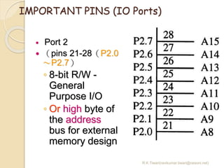 R.K.Tiwari(ravikumar.tiwari@raisoni.net)
IMPORTANT PINS (IO Ports)
 Port 2
 （pins 21-28（P2.0
～P2.7）
◦ 8-bit R/W -
General
Purpose I/O
◦ Or high byte of
the address
bus for external
memory design
 