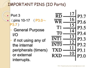 R.K.Tiwari(ravikumar.tiwari@raisoni.net)
IMPORTANT PINS (IO Ports)
 Port 3
 （pins 10-17 （P3.0～
P3.7）
◦ General Purpose
I/O
◦ if not using any of
the internal
peripherals (timers)
or external
interrupts.
 