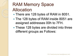RAM Memory Space
Allocation
 There are 128 bytes of RAM in 8051.
 The 128 bytes of RAM inside 8051 are
assigned addresses 00h to 7FH.
 These 128 bytes are divided into three
different groups as Follows:
R.K.Tiwari(ravikumar.tiwari@raisoni.net)
 