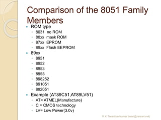 Comparison of the 8051 Family
Members
R.K.Tiwari(ravikumar.tiwari@raisoni.net)
 ROM type
◦ 8031 no ROM
◦ 80xx mask ROM
◦ 87xx EPROM
◦ 89xx Flash EEPROM
 89xx
◦ 8951
◦ 8952
◦ 8953
◦ 8955
◦ 898252
◦ 891051
◦ 892051
 Example (AT89C51,AT89LV51)
◦ AT= ATMEL(Manufacture)
◦ C = CMOS technology
◦ LV= Low Power(3.0v)
 