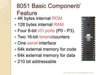 8051 Basic Component/
Feature
R.K.Tiwari(ravikumar.tiwari@raisoni.net)
 4K bytes internal ROM
 128 bytes internal RAM
 Four 8-bit I/O ports (P0 - P3).
 Two 16-bit timers/counters
 One serial interface
 64k external memory for code
 64k external memory for data
 210 bit addressable
 
