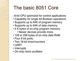 The basic 8051 Core
R.K.Tiwari(ravikumar.tiwari@raisoni.net)
• 8-bit CPU optimized for control applications
• Capability for single bit Boolean operations.
• Supports up to 64K of program memory.
• Supports up to 64K of data memory.
• 4 K bytes of on-chip program memory.
• Newer devices provide more.
• 128 or 256 bytes of on-chip data RAM
• Four 8 bit ports.
• Two 16-bit timer/counters
• UART
• Interrupts
• On-chip clock oscillator
 