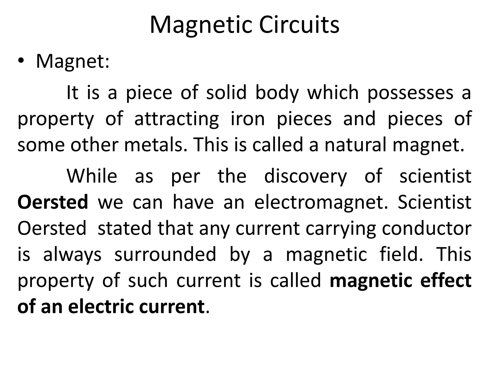 Magnetic Circuits
• Magnet:
It is a piece of solid body which possesses a
property of attracting iron pieces and pieces of
some other metals. This is called a natural magnet.
While as per the discovery of scientist
Oersted we can have an electromagnet. Scientist
Oersted stated that any current carrying conductor
is always surrounded by a magnetic field. This
property of such current is called magnetic effect
of an electric current.
 
