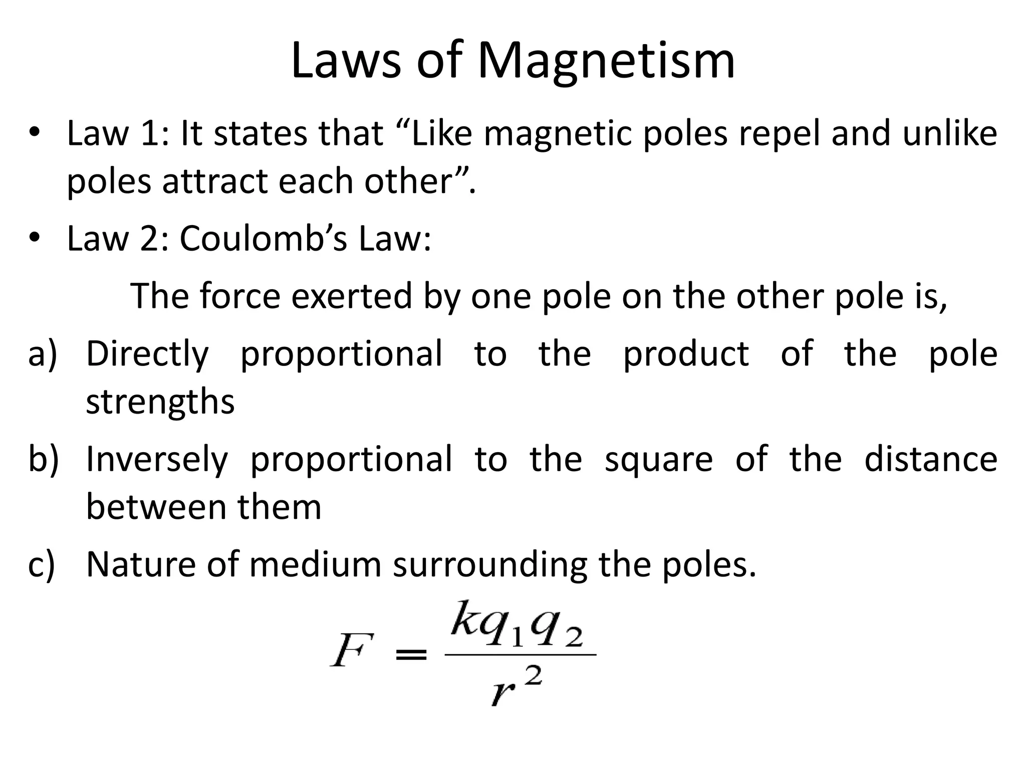 Laws of Magnetism
• Law 1: It states that “Like magnetic poles repel and unlike
poles attract each other”.
• Law 2: Coulomb’s Law:
The force exerted by one pole on the other pole is,
a) Directly proportional to the product of the pole
strengths
b) Inversely proportional to the square of the distance
between them
c) Nature of medium surrounding the poles.
 