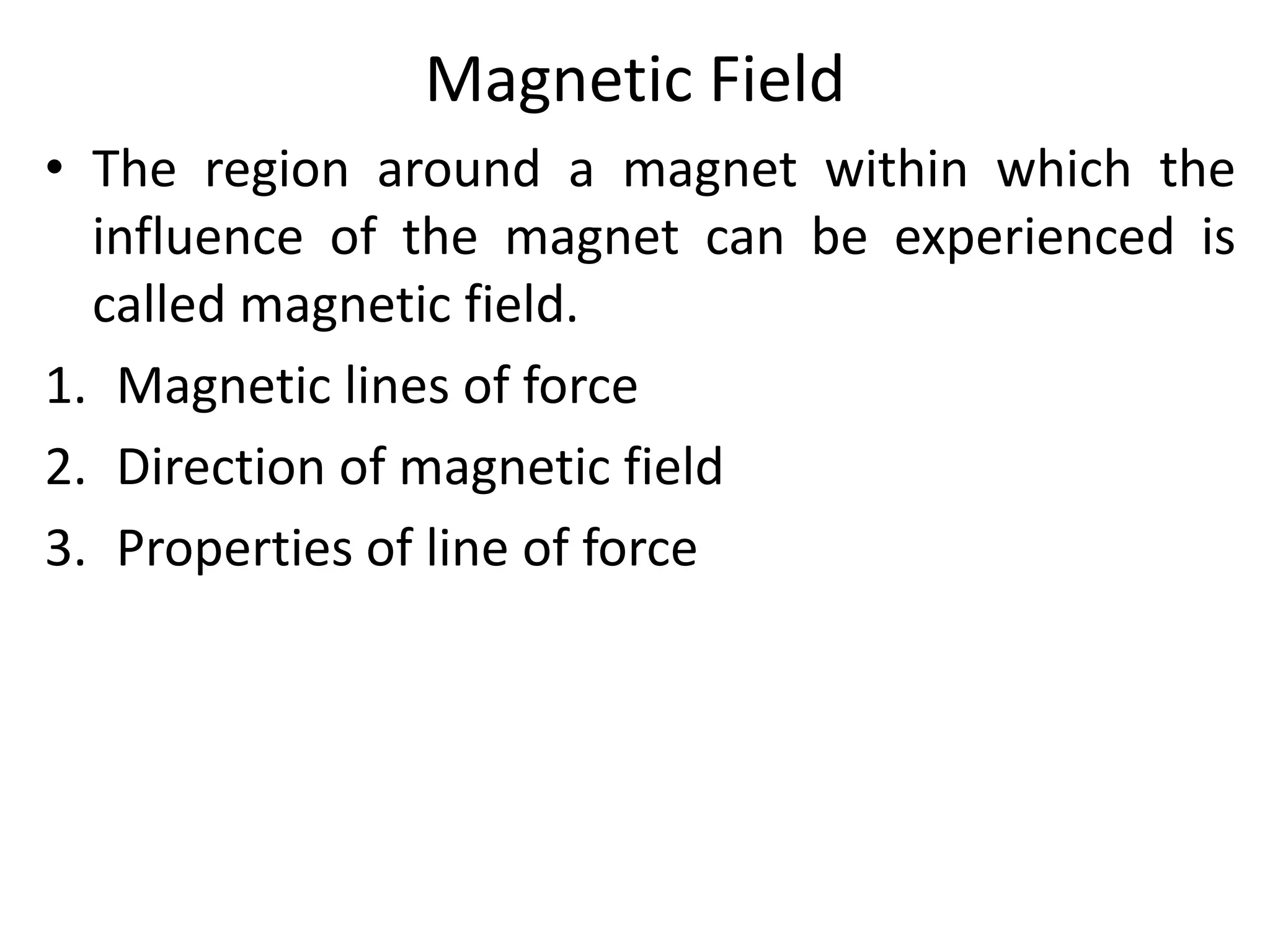 Magnetic Field
• The region around a magnet within which the
influence of the magnet can be experienced is
called magnetic field.
1. Magnetic lines of force
2. Direction of magnetic field
3. Properties of line of force
 