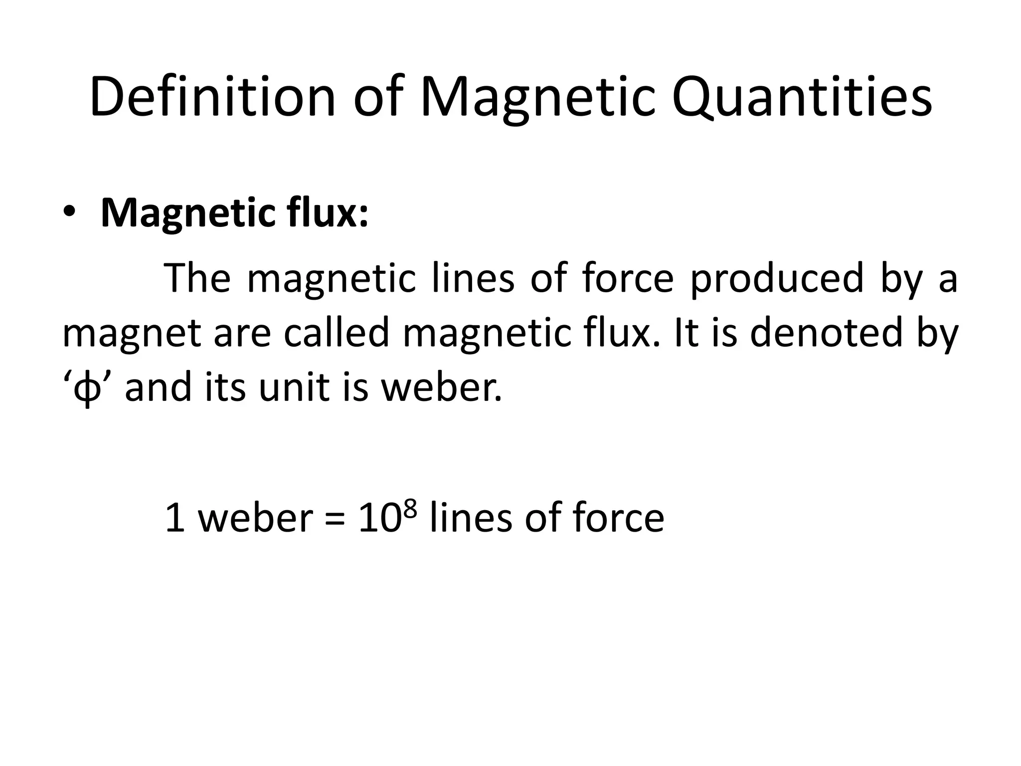 Definition of Magnetic Quantities
• Magnetic flux:
The magnetic lines of force produced by a
magnet are called magnetic flux. It is denoted by
‘φ’ and its unit is weber.
1 weber = 108 lines of force
 