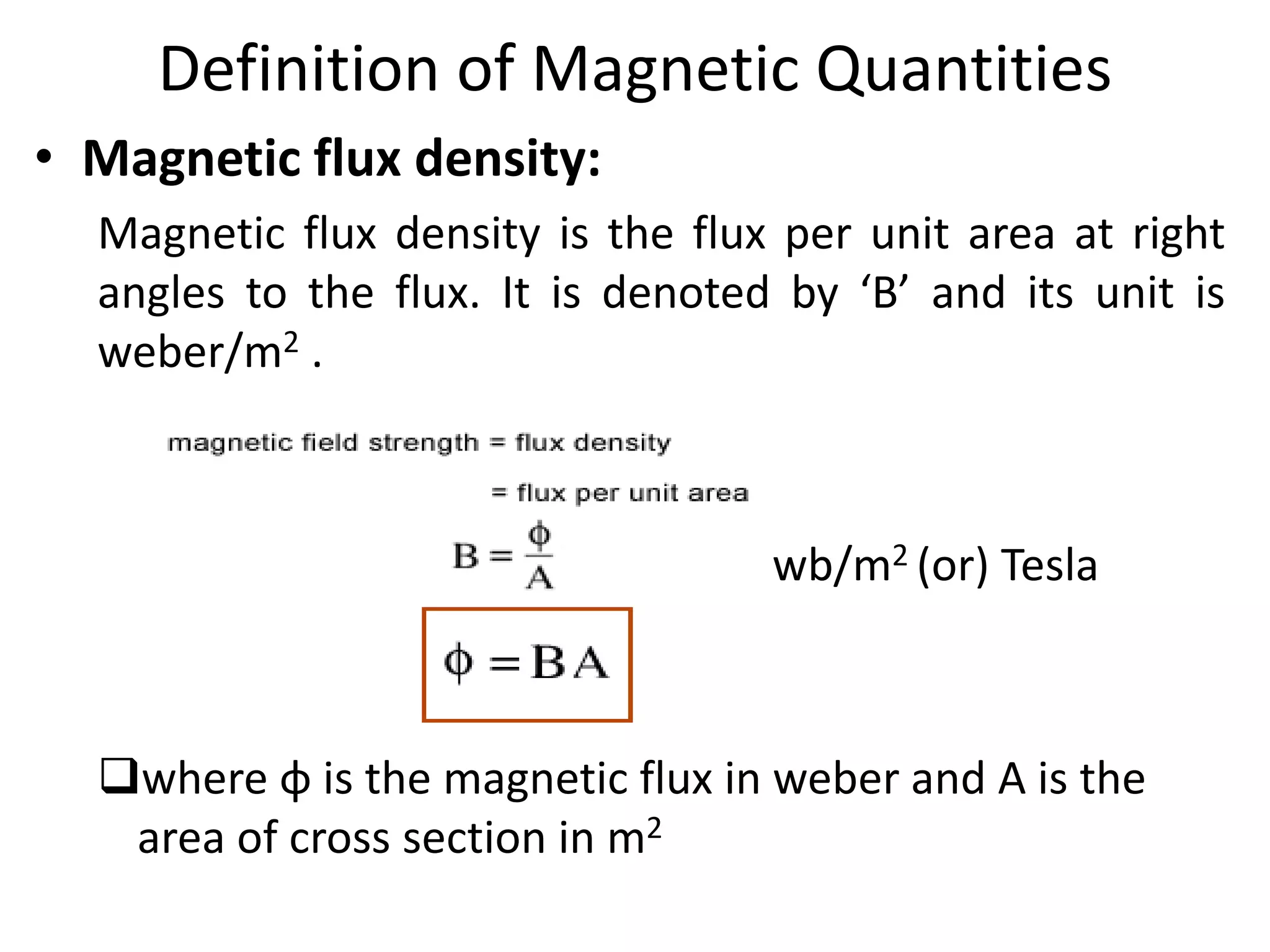 Definition of Magnetic Quantities
• Magnetic flux density:
Magnetic flux density is the flux per unit area at right
angles to the flux. It is denoted by ‘B’ and its unit is
weber/m2 .
wb/m2 (or) Tesla
where φ is the magnetic flux in weber and A is the
area of cross section in m2
 