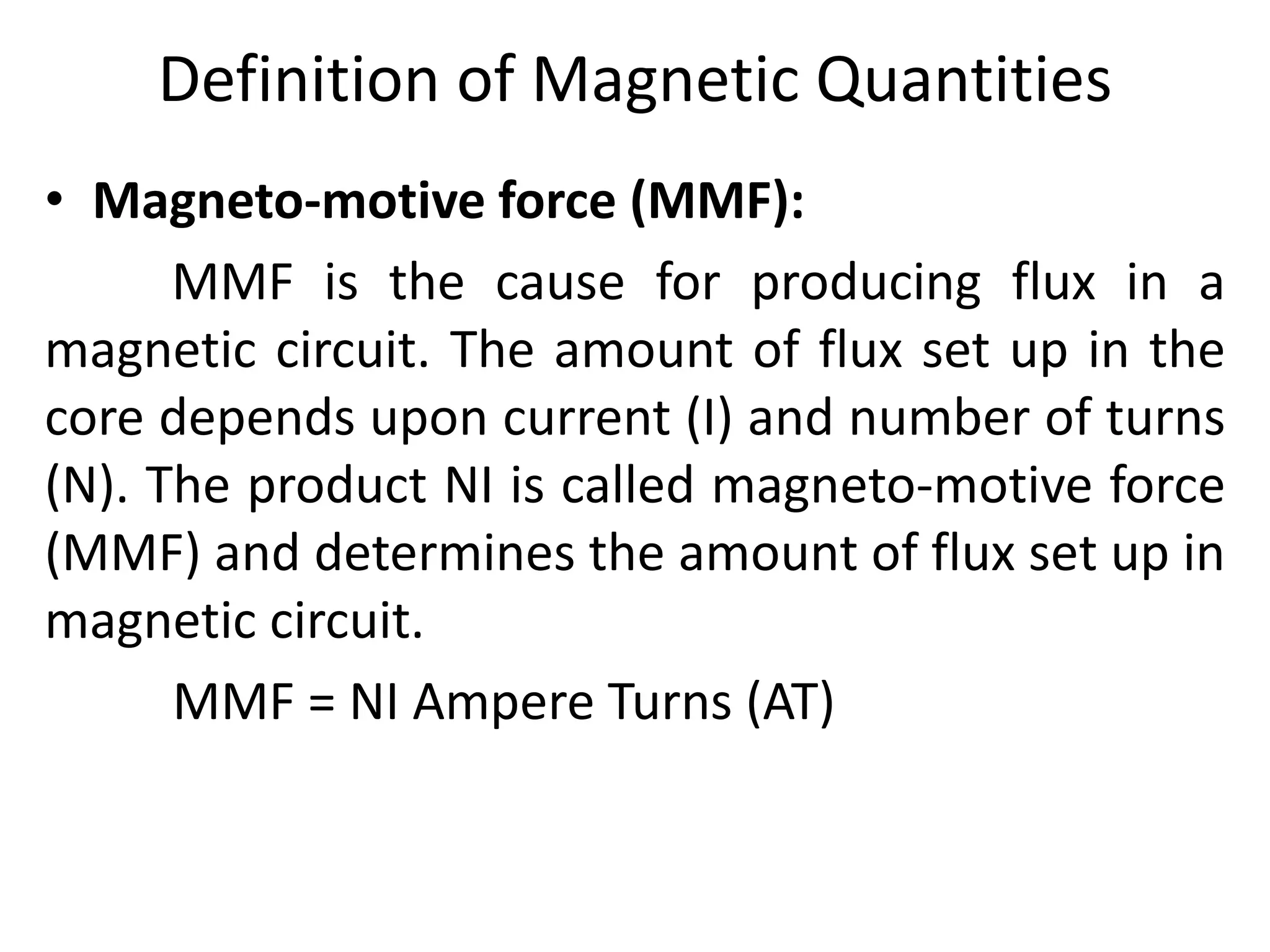 Definition of Magnetic Quantities
• Magneto-motive force (MMF):
MMF is the cause for producing flux in a
magnetic circuit. The amount of flux set up in the
core depends upon current (I) and number of turns
(N). The product NI is called magneto-motive force
(MMF) and determines the amount of flux set up in
magnetic circuit.
MMF = NI Ampere Turns (AT)
 