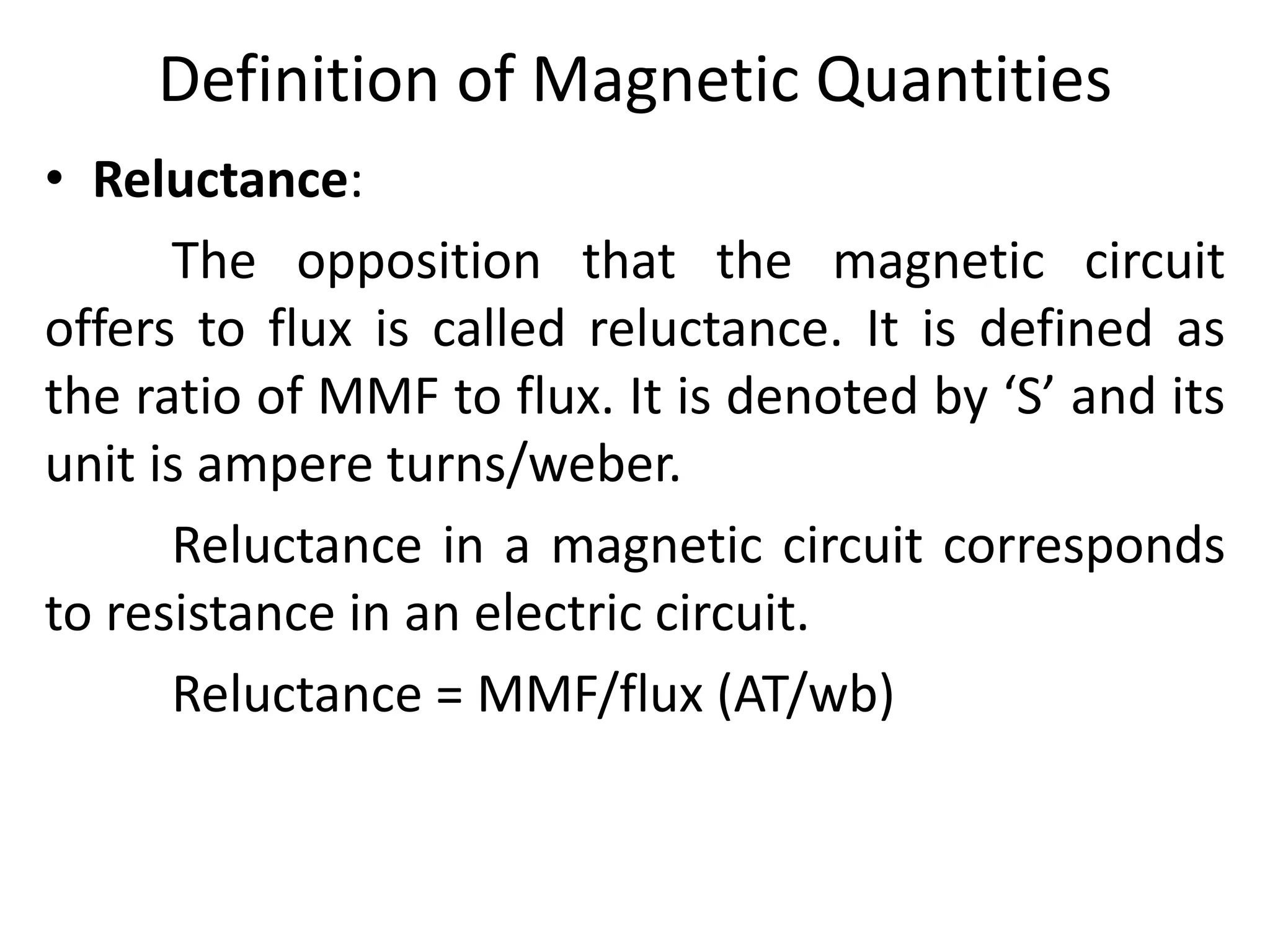 Definition of Magnetic Quantities
• Reluctance:
The opposition that the magnetic circuit
offers to flux is called reluctance. It is defined as
the ratio of MMF to flux. It is denoted by ‘S’ and its
unit is ampere turns/weber.
Reluctance in a magnetic circuit corresponds
to resistance in an electric circuit.
Reluctance = MMF/flux (AT/wb)
 