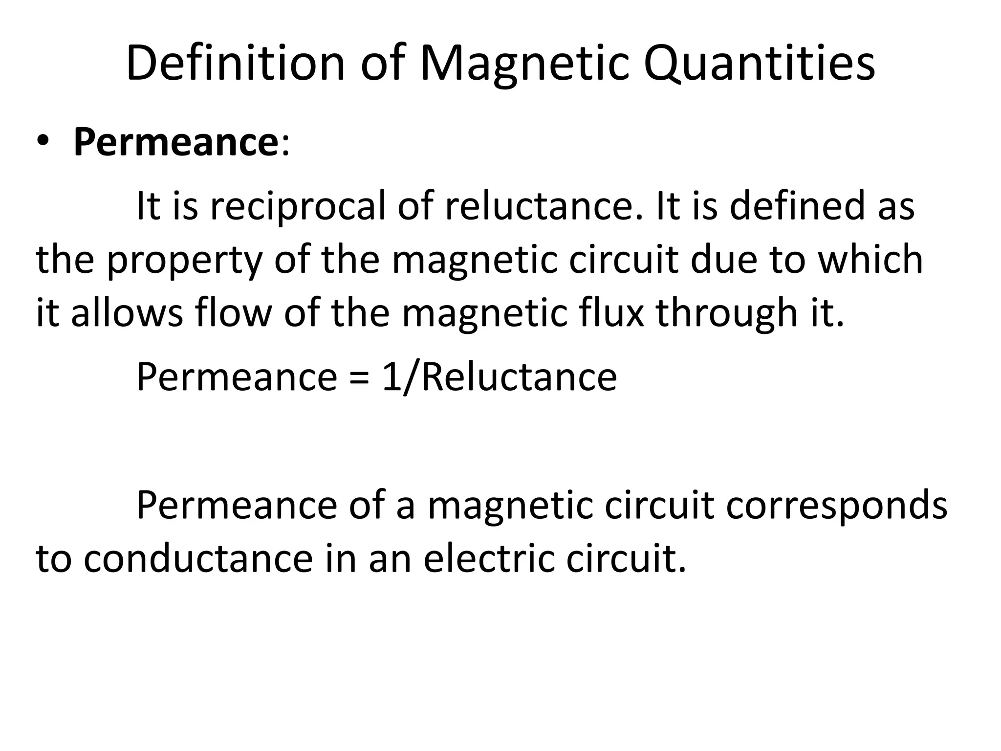 Definition of Magnetic Quantities
• Permeance:
It is reciprocal of reluctance. It is defined as
the property of the magnetic circuit due to which
it allows flow of the magnetic flux through it.
Permeance = 1/Reluctance
Permeance of a magnetic circuit corresponds
to conductance in an electric circuit.
 