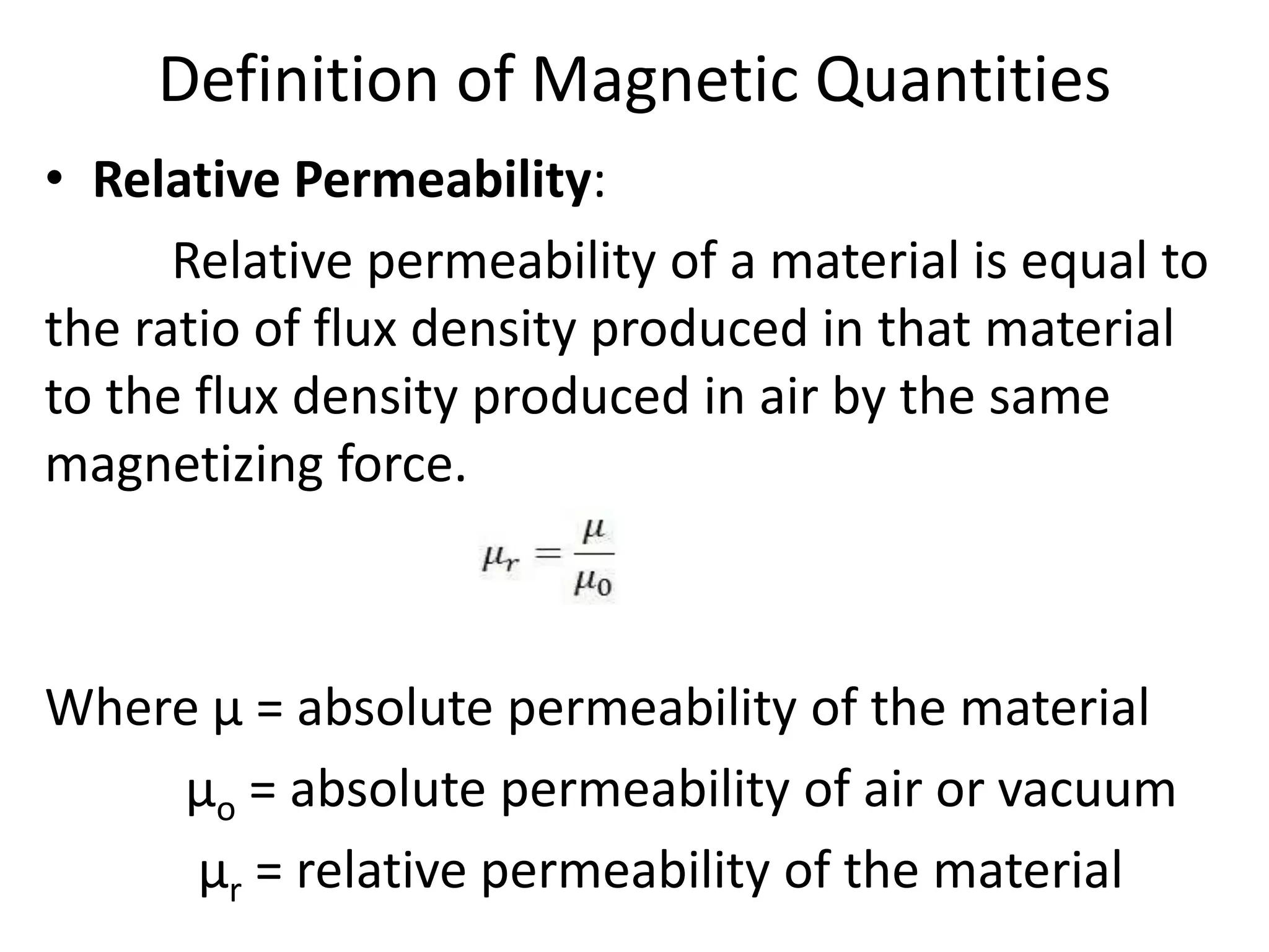 Definition of Magnetic Quantities
• Relative Permeability:
Relative permeability of a material is equal to
the ratio of flux density produced in that material
to the flux density produced in air by the same
magnetizing force.
Where µ = absolute permeability of the material
µo = absolute permeability of air or vacuum
µr = relative permeability of the material
 