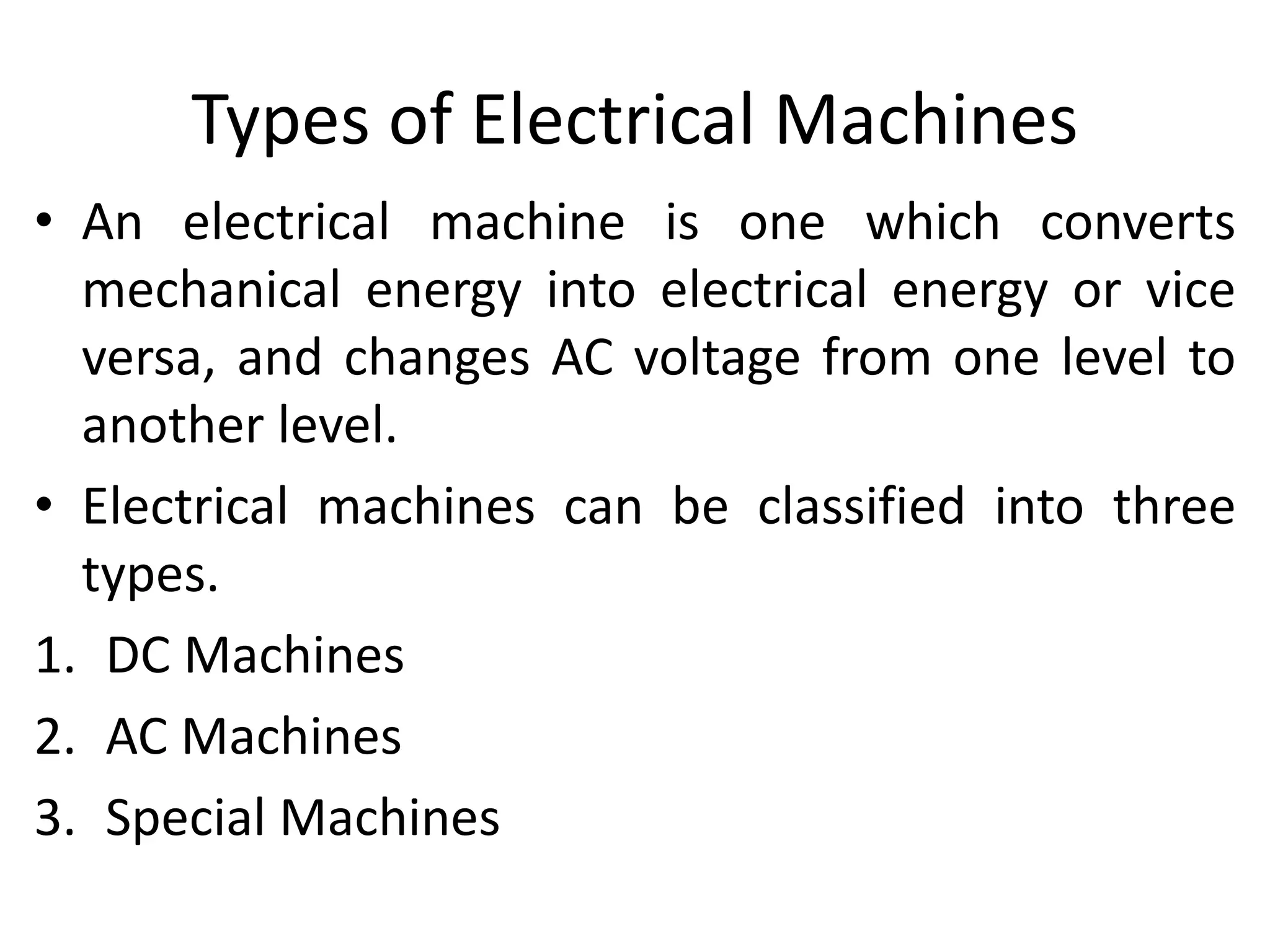 Types of Electrical Machines
• An electrical machine is one which converts
mechanical energy into electrical energy or vice
versa, and changes AC voltage from one level to
another level.
• Electrical machines can be classified into three
types.
1. DC Machines
2. AC Machines
3. Special Machines
 