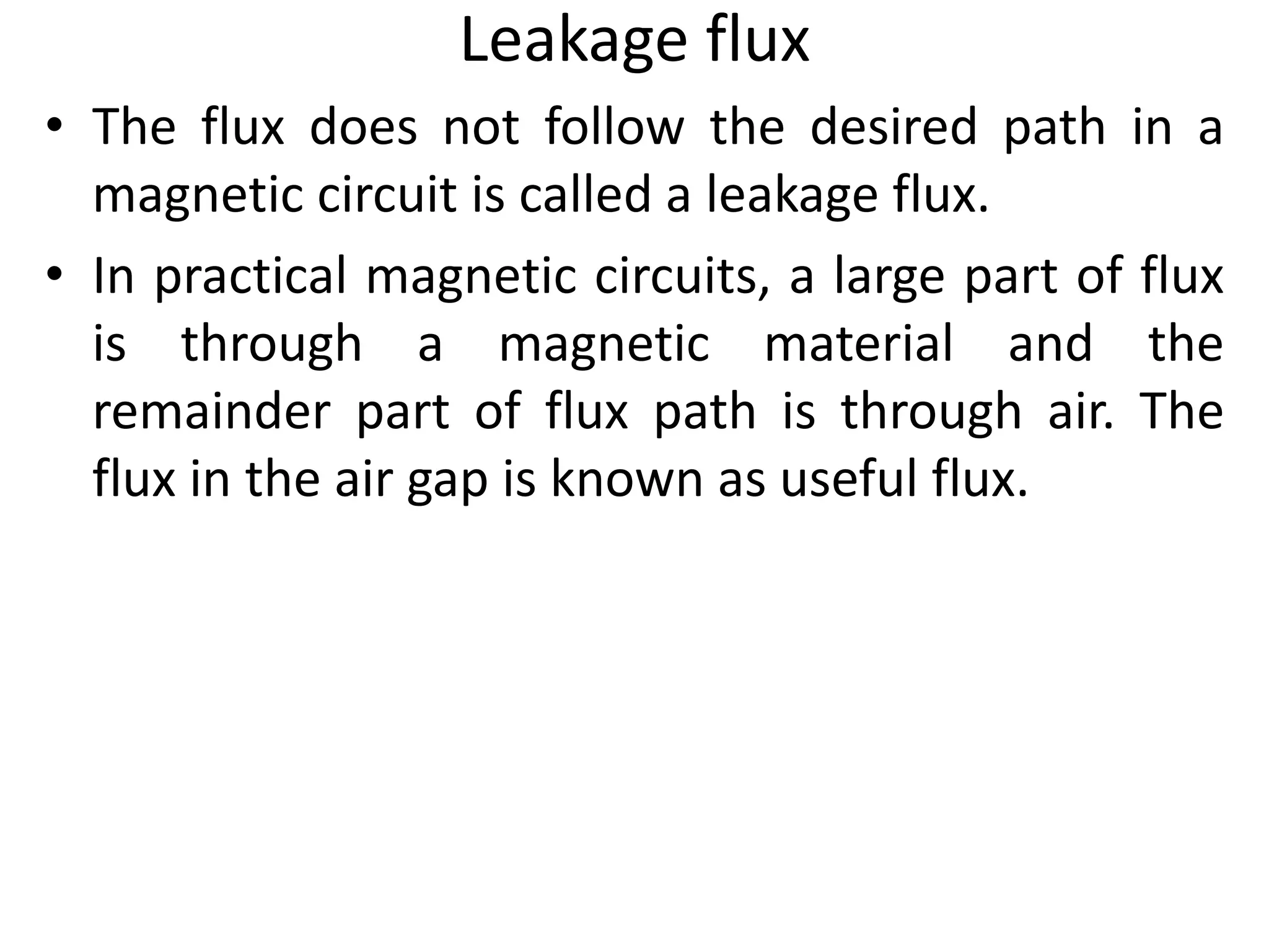 Leakage flux
• The flux does not follow the desired path in a
magnetic circuit is called a leakage flux.
• In practical magnetic circuits, a large part of flux
is through a magnetic material and the
remainder part of flux path is through air. The
flux in the air gap is known as useful flux.
 