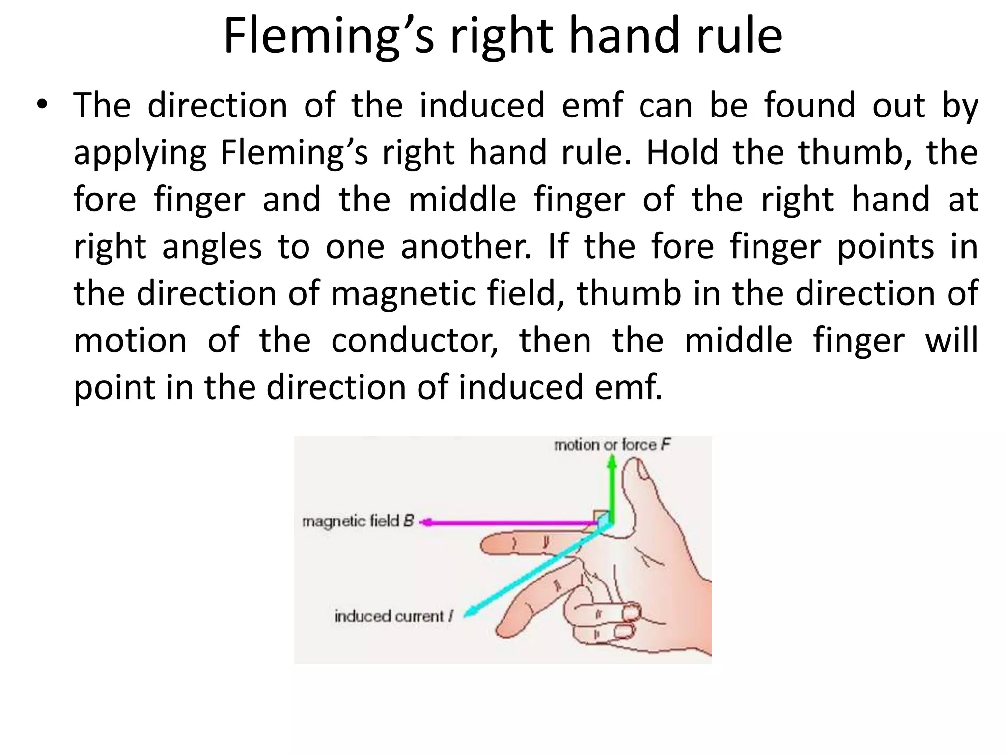 Fleming’s right hand rule
• The direction of the induced emf can be found out by
applying Fleming’s right hand rule. Hold the thumb, the
fore finger and the middle finger of the right hand at
right angles to one another. If the fore finger points in
the direction of magnetic field, thumb in the direction of
motion of the conductor, then the middle finger will
point in the direction of induced emf.
 