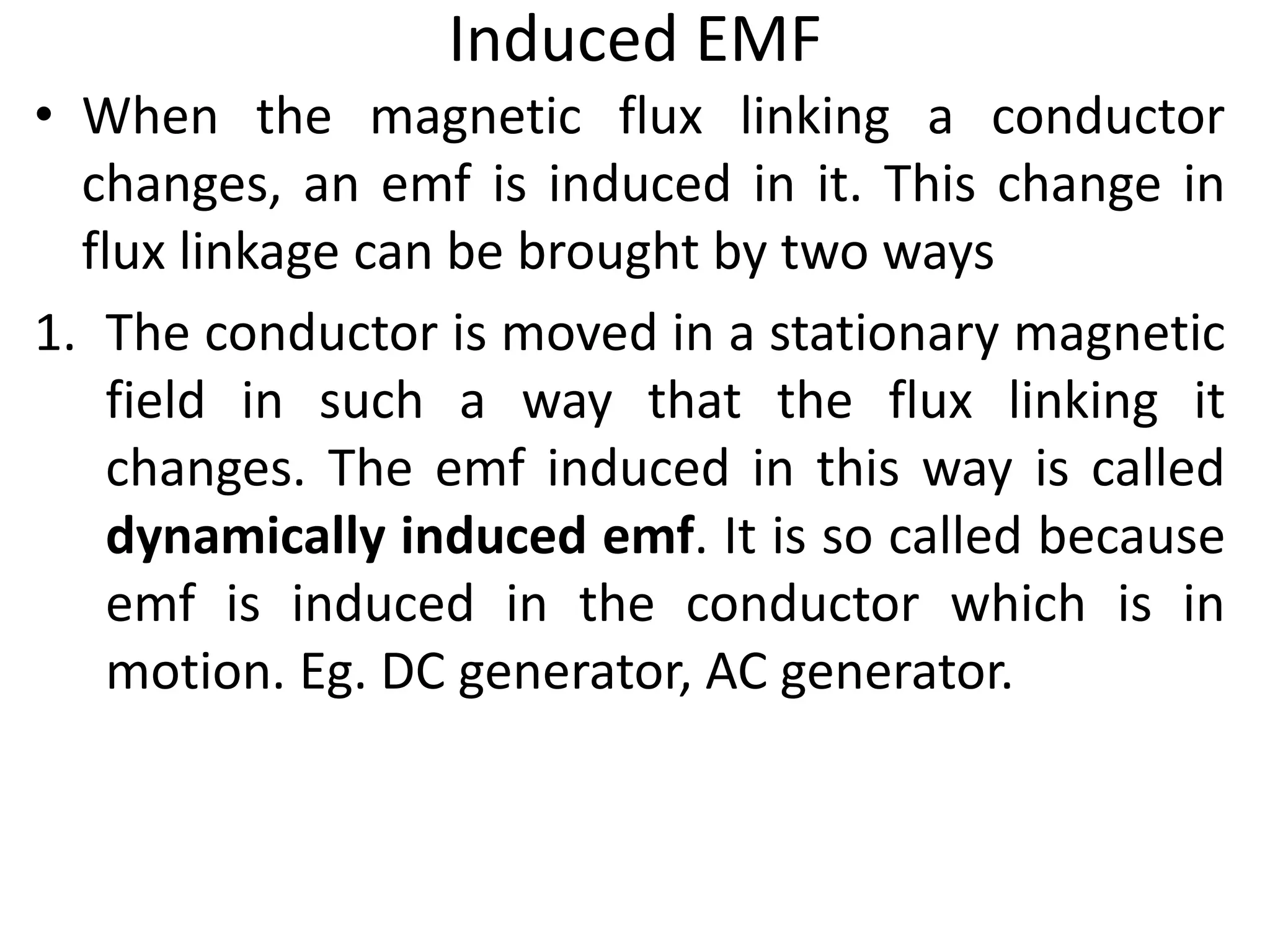 Induced EMF
• When the magnetic flux linking a conductor
changes, an emf is induced in it. This change in
flux linkage can be brought by two ways
1. The conductor is moved in a stationary magnetic
field in such a way that the flux linking it
changes. The emf induced in this way is called
dynamically induced emf. It is so called because
emf is induced in the conductor which is in
motion. Eg. DC generator, AC generator.
 