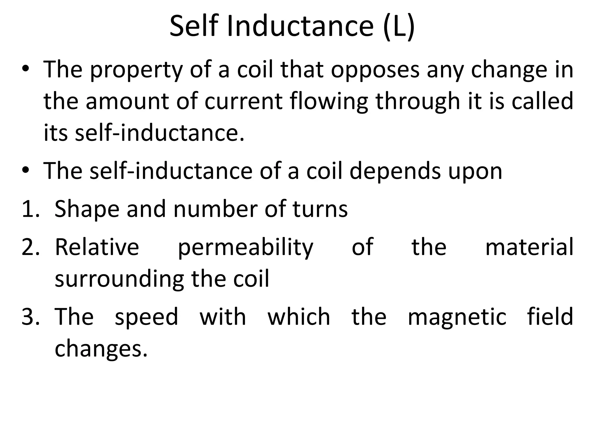 Self Inductance (L)
• The property of a coil that opposes any change in
the amount of current flowing through it is called
its self-inductance.
• The self-inductance of a coil depends upon
1. Shape and number of turns
2. Relative permeability of the material
surrounding the coil
3. The speed with which the magnetic field
changes.
 