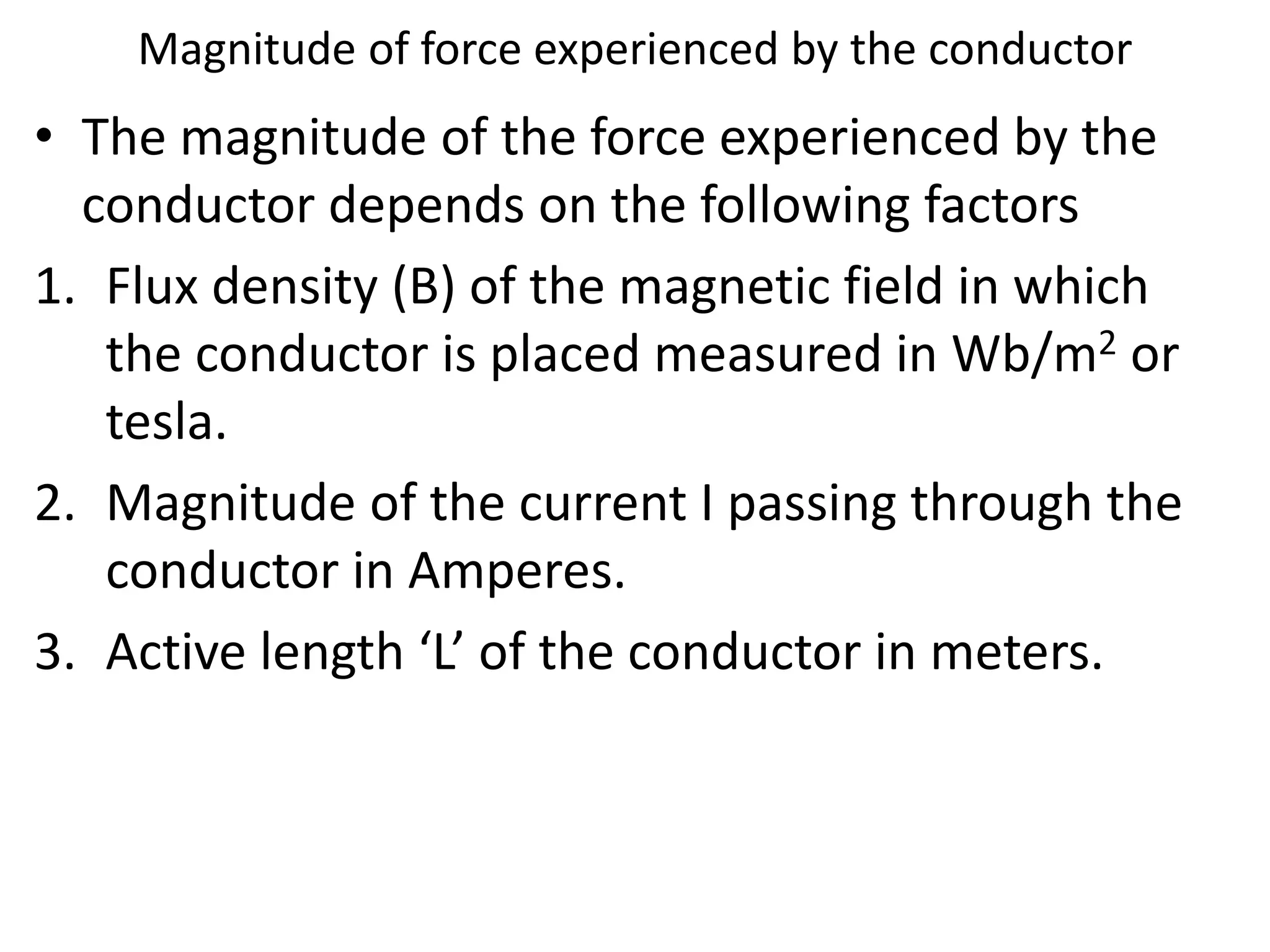 Magnitude of force experienced by the conductor
• The magnitude of the force experienced by the
conductor depends on the following factors
1. Flux density (B) of the magnetic field in which
the conductor is placed measured in Wb/m2 or
tesla.
2. Magnitude of the current I passing through the
conductor in Amperes.
3. Active length ‘L’ of the conductor in meters.
 