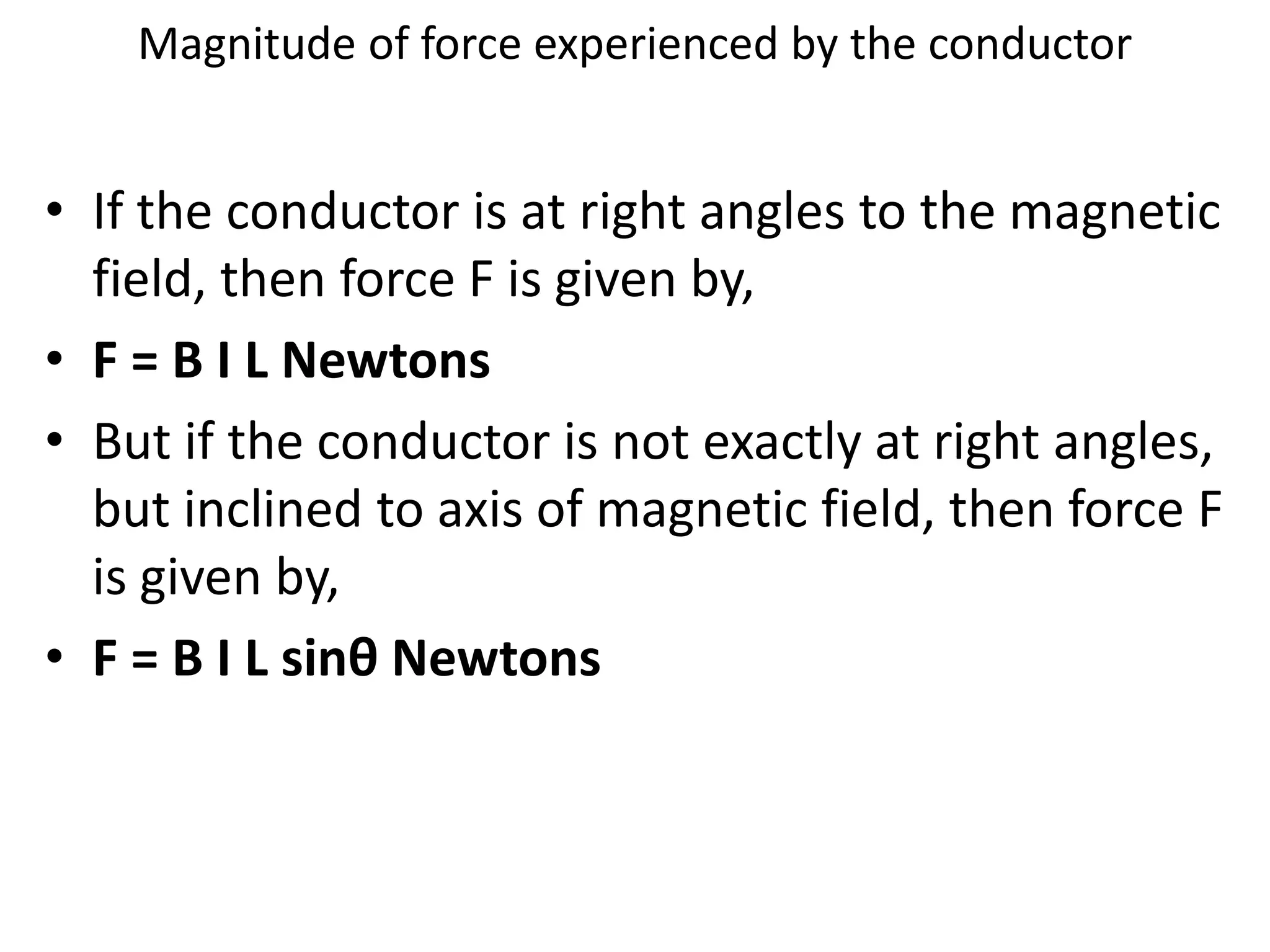 Magnitude of force experienced by the conductor
• If the conductor is at right angles to the magnetic
field, then force F is given by,
• F = B I L Newtons
• But if the conductor is not exactly at right angles,
but inclined to axis of magnetic field, then force F
is given by,
• F = B I L sinθ Newtons
 